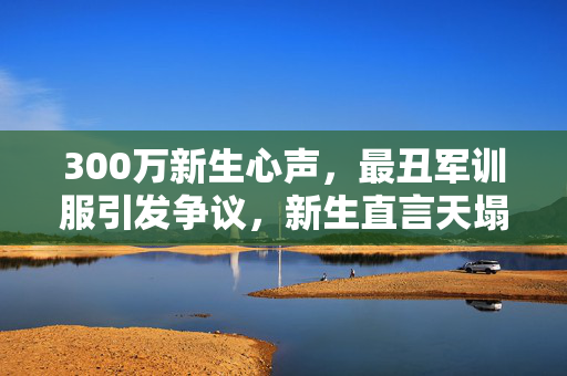 300万新生心声，最丑军训服引发争议，新生直言天塌了