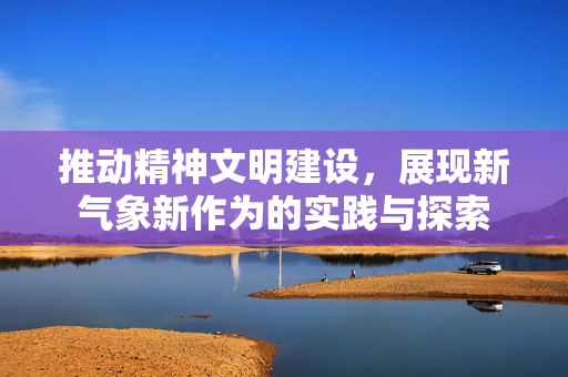 推动精神文明建设，展现新气象新作为的实践与探索