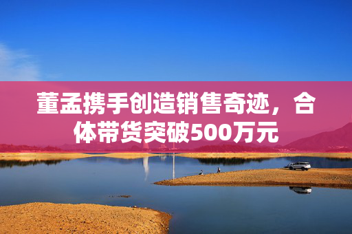 董孟携手创造销售奇迹，合体带货突破500万元