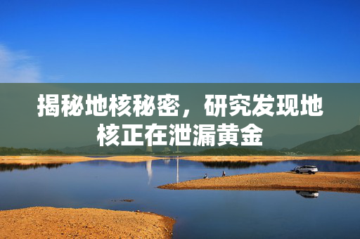 揭秘地核秘密，研究发现地核正在泄漏黄金