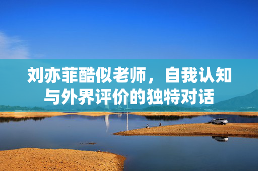刘亦菲酷似老师，自我认知与外界评价的独特对话