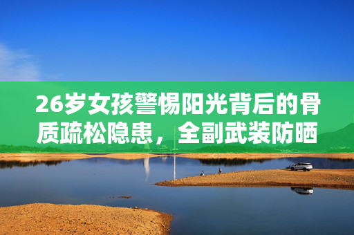 26岁女孩警惕阳光背后的骨质疏松隐患，全副武装防晒的重要性