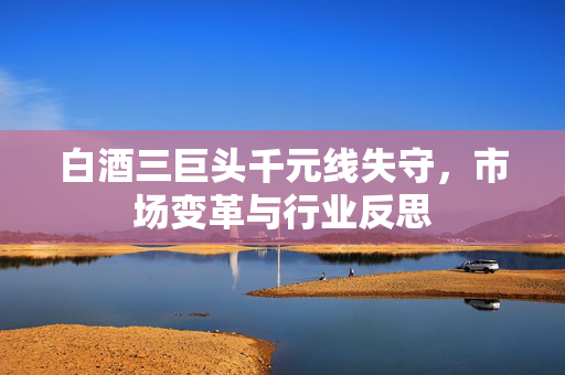 白酒三巨头千元线失守，市场变革与行业反思