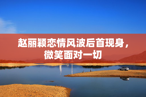 赵丽颖恋情风波后首现身，微笑面对一切
