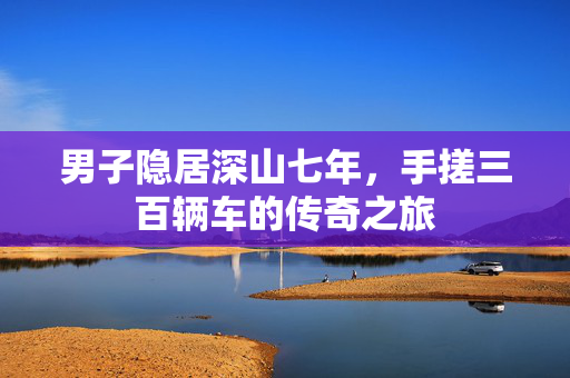 男子隐居深山七年，手搓三百辆车的传奇之旅