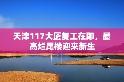 天津117大厦复工在即，最高烂尾楼迎来新生