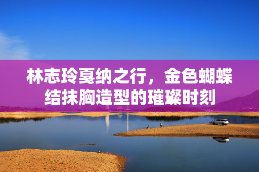 林志玲戛纳之行，金色蝴蝶结抹胸造型的璀璨时刻