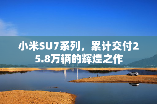 小米SU7系列，累计交付25.8万辆的辉煌之作