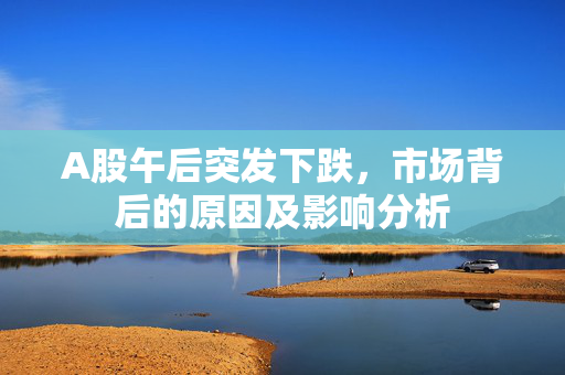 A股午后突发下跌，市场背后的原因及影响分析