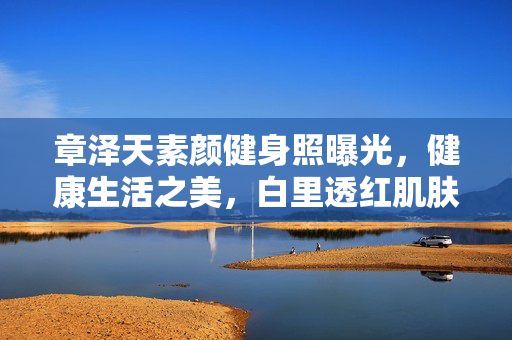 章泽天素颜健身照曝光，健康生活之美，白里透红肌肤惹人羡