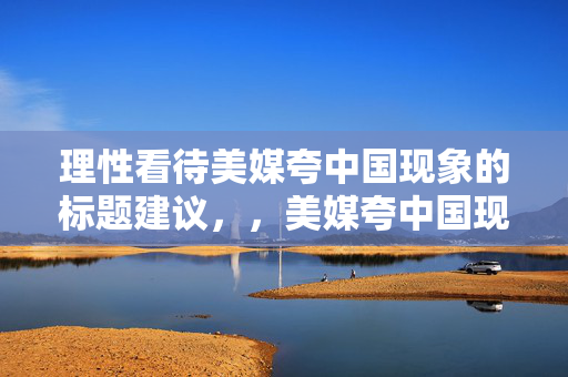 理性看待美媒夸中国现象的标题建议，，美媒夸中国现象，理性分析与客观看待的视角