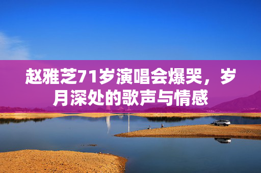 赵雅芝71岁演唱会爆哭，岁月深处的歌声与情感