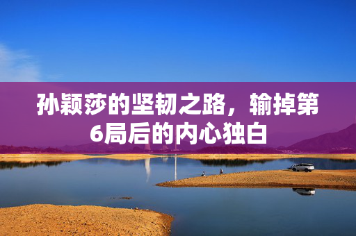孙颖莎的坚韧之路，输掉第6局后的内心独白