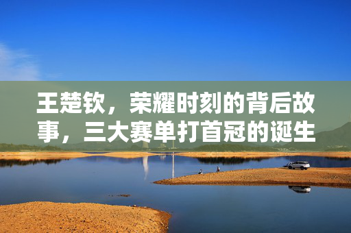 王楚钦，荣耀时刻的背后故事，三大赛单打首冠的诞生