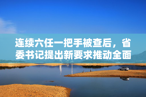 连续六任一把手被查后，省委书记提出新要求推动全面从严治党深入发展