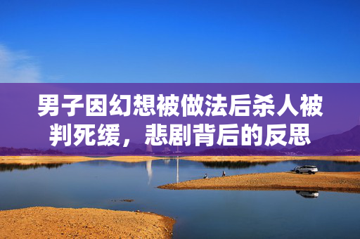 男子因幻想被做法后杀人被判死缓，悲剧背后的反思