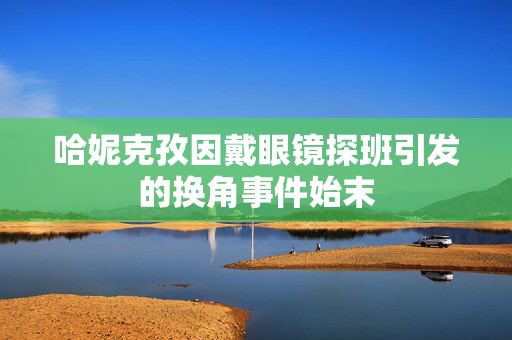 哈妮克孜因戴眼镜探班引发的换角事件始末