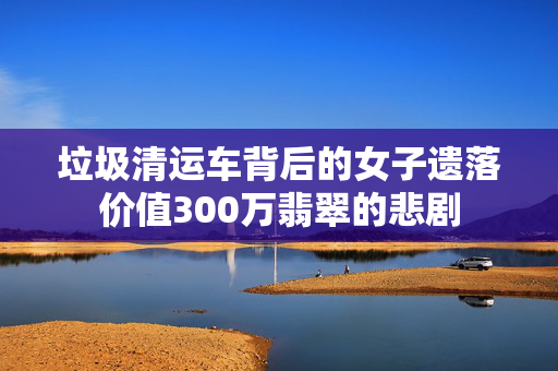 垃圾清运车背后的女子遗落价值300万翡翠的悲剧