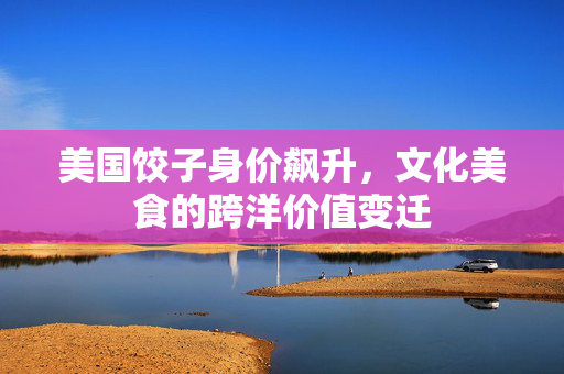 美国饺子身价飙升，文化美食的跨洋价值变迁