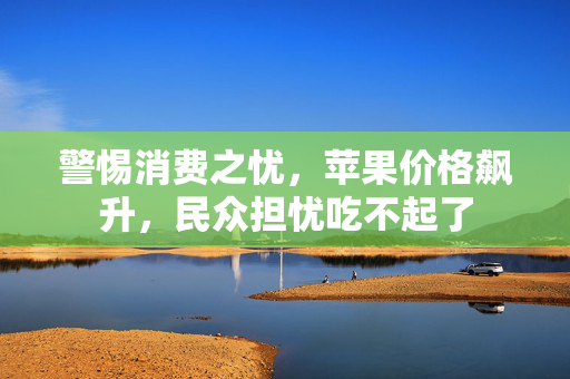 警惕消费之忧，苹果价格飙升，民众担忧吃不起了