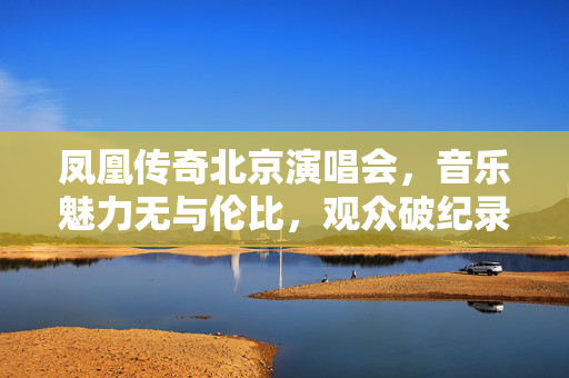 凤凰传奇北京演唱会，音乐魅力无与伦比，观众破纪录盛况空前
