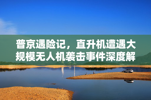 普京遇险记，直升机遭遇大规模无人机袭击事件深度解析