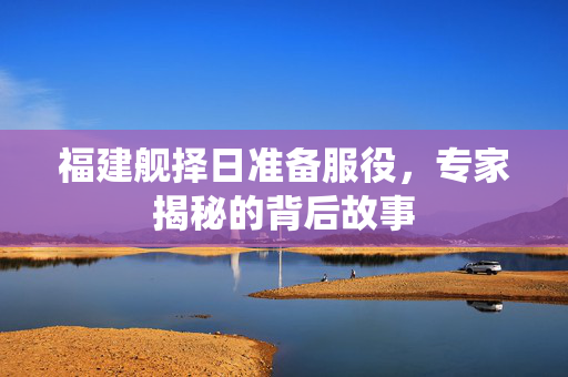 福建舰择日准备服役，专家揭秘的背后故事