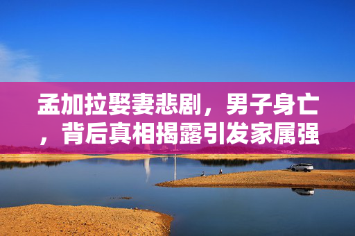 孟加拉娶妻悲剧，男子身亡，背后真相揭露引发家属强烈发声