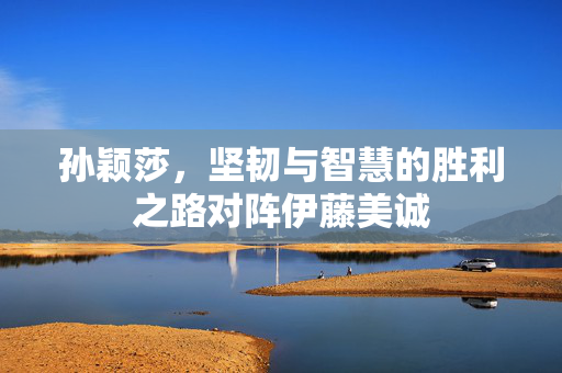 孙颖莎，坚韧与智慧的胜利之路对阵伊藤美诚