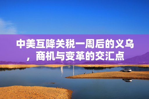 中美互降关税一周后的义乌，商机与变革的交汇点