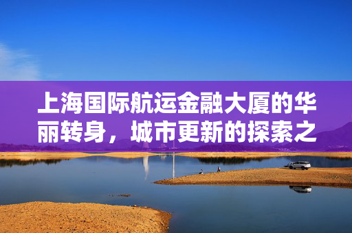 上海国际航运金融大厦的华丽转身，城市更新的探索之旅