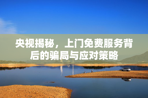 央视揭秘，上门免费服务背后的骗局与应对策略