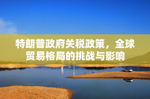 特朗普政府关税政策，全球贸易格局的挑战与影响