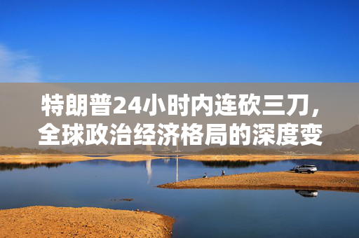 特朗普24小时内连砍三刀，全球政治经济格局的深度变革
