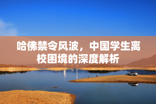 哈佛禁令风波，中国学生离校困境的深度解析