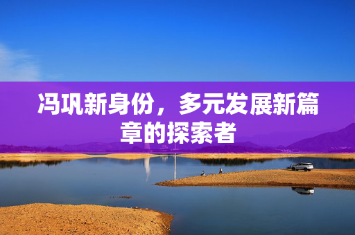 冯巩新身份，多元发展新篇章的探索者