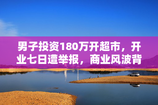男子投资180万开超市，开业七日遭举报，商业风波背后的真相揭秘