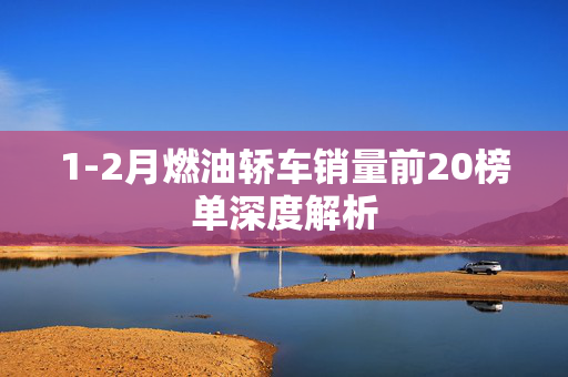 1-2月燃油轿车销量前20榜单深度解析