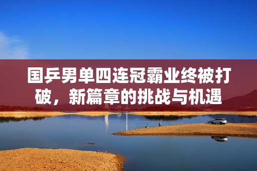 国乒男单四连冠霸业终被打破，新篇章的挑战与机遇