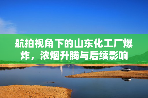 航拍视角下的山东化工厂爆炸，浓烟升腾与后续影响