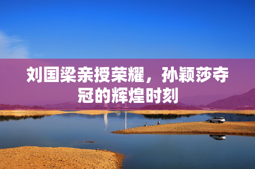 刘国梁亲授荣耀，孙颖莎夺冠的辉煌时刻