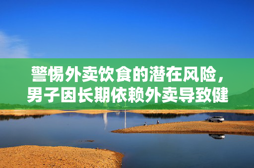 警惕外卖饮食的潜在风险，男子因长期依赖外卖导致健康受损需终身服药的警示