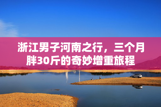 浙江男子河南之行，三个月胖30斤的奇妙增重旅程
