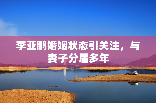 李亚鹏婚姻状态引关注，与妻子分居多年
