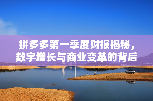 拼多多第一季度财报揭秘，数字增长与商业变革的背后