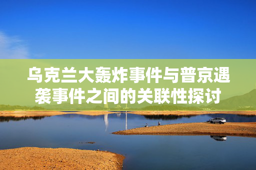 乌克兰大轰炸事件与普京遇袭事件之间的关联性探讨
