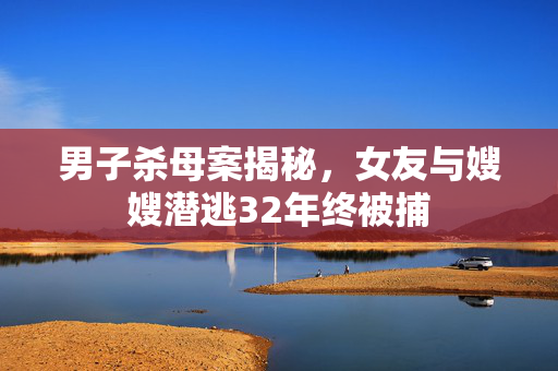 男子杀母案揭秘，女友与嫂嫂潜逃32年终被捕