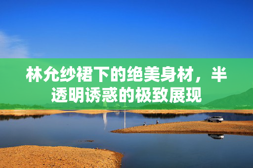 林允纱裙下的绝美身材，半透明诱惑的极致展现