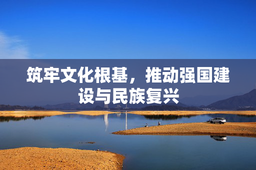 筑牢文化根基，推动强国建设与民族复兴