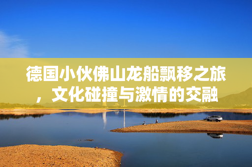 德国小伙佛山龙船飘移之旅，文化碰撞与激情的交融